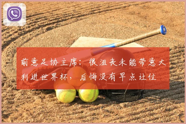 前意足协主席：很沮丧未能带意大利进世界杯，后悔没有早点让位