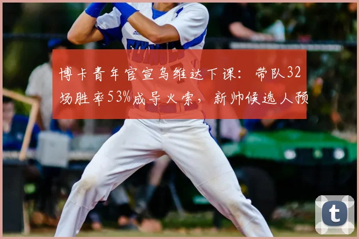 博卡青年官宣乌维达下课：带队32场胜率53%成导火索，新帅候选人预测与俱乐部未来解析