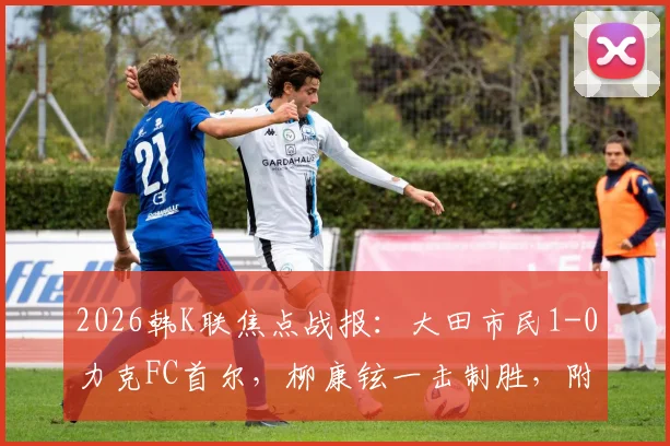 2026韩K联焦点战报：大田市民1-0力克FC首尔，柳康铉一击制胜，附全场关键数据与战术解析