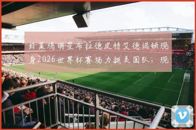 好莱坞明星布拉德皮特艾德诺顿现身2026世界杯赛场力挺美国队,现场观赛画面引热议
