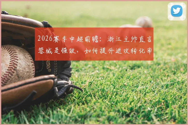 2026赛季中超前瞻:浙江主帅直言蓉城是强敌,如何提升进攻转化率成关键