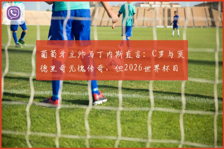 葡萄牙主帅马丁内斯直言：C罗与莫德里奇无愧传奇，但2026世界杯目标就是全力争胜