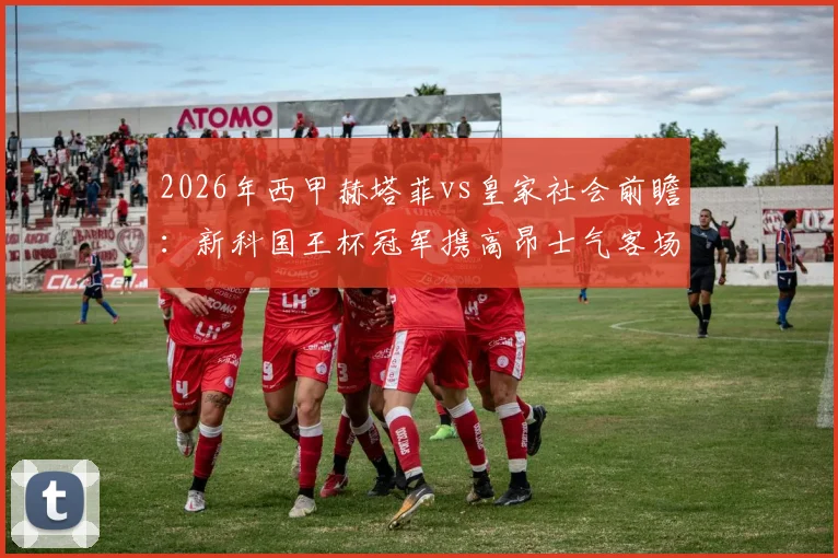 2026年西甲赫塔菲vs皇家社会前瞻：新科国王杯冠军携高昂士气客场挑战，剖析赫塔菲标志性保守球风与制胜关键