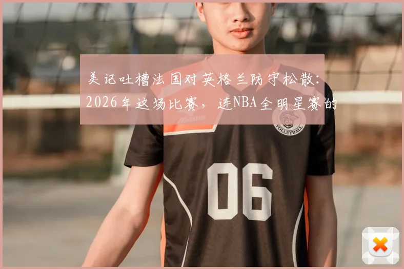 美记吐槽法国对英格兰防守松散：2026年这场比赛，连NBA全明星赛的防守都比它强！