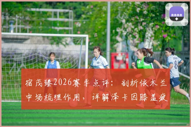 宿茂臻2026赛季点评：剖析依木兰中场梳理作用，详解泽卡因膝盖疲劳轮换背后的山东队战术考量