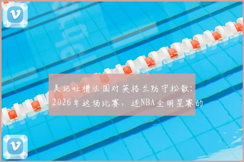 美记吐槽法国对英格兰防守松散：2026年这场比赛，连NBA全明星赛的防守都比它强！