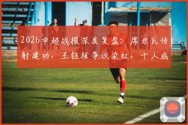 2026中超战报深度复盘：席尔瓦传射建功，王钰栋争议染红，十人成都蓉城4-0完胜浙江队全解析