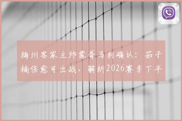 梅州客家主帅蒙哥马利确认:茹子楠伤愈可出战,解析2026赛季下半程密集赛程挑战与球队对策