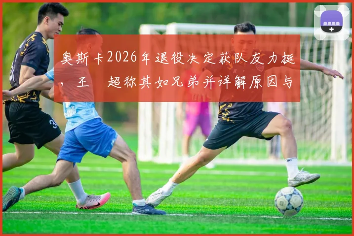 奥斯卡2026年退役决定获队友力挺，王燊超称其如兄弟并详解原因与内情