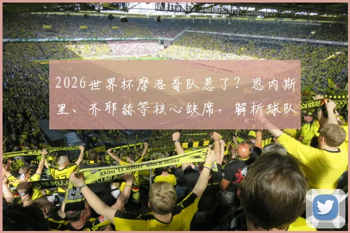 2026世界杯摩洛哥队悬了？恩内斯里、齐耶赫等核心缺席，解析球队最新阵容与备战前景