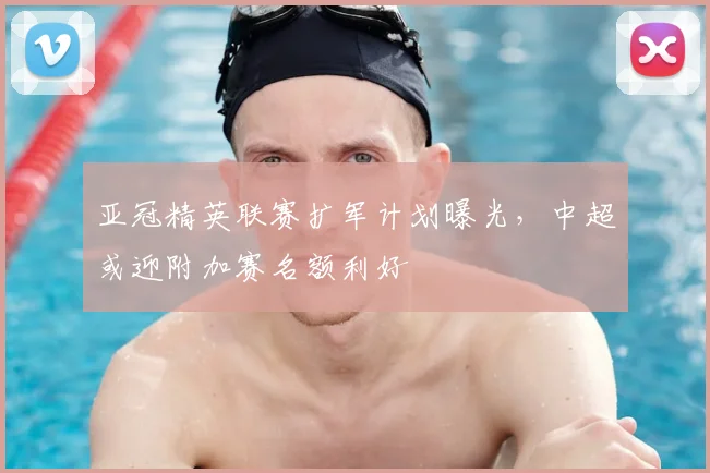 亚冠精英联赛扩军计划曝光，中超或迎附加赛名额利好