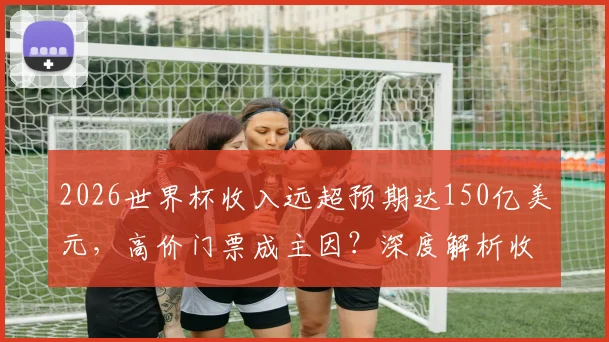 2026世界杯收入远超预期达150亿美元，高价门票成主因？深度解析收入构成与分配影响