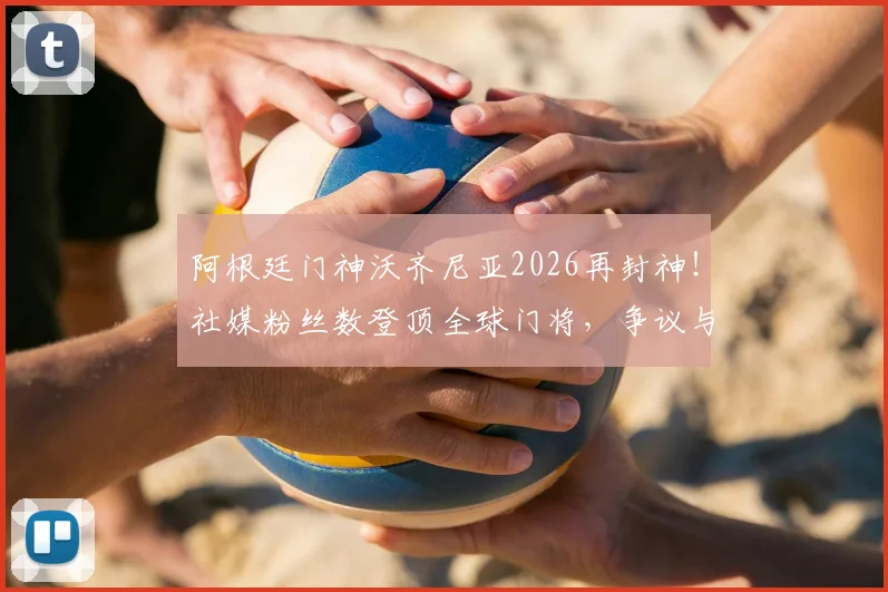 阿根廷门神沃齐尼亚2026再封神！社媒粉丝数登顶全球门将，争议与实力并存全解析