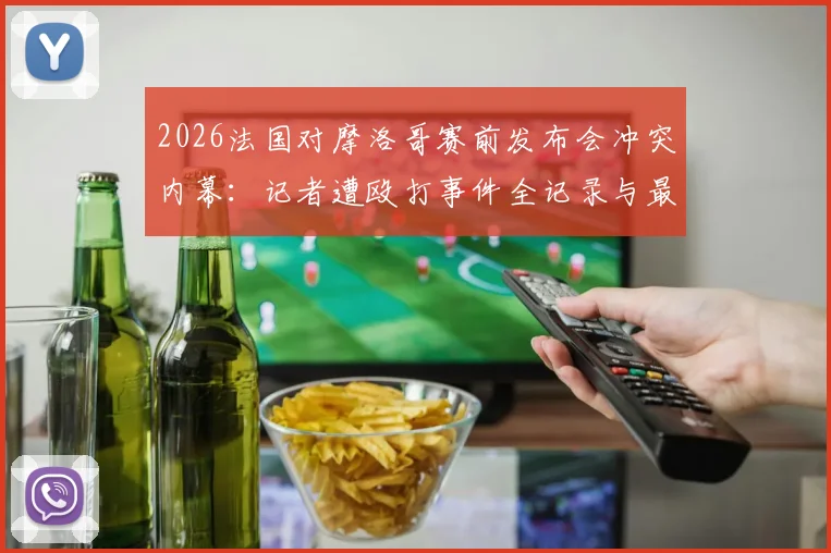 2026法国对摩洛哥赛前发布会冲突内幕：记者遭殴打事件全记录与最新进展追踪