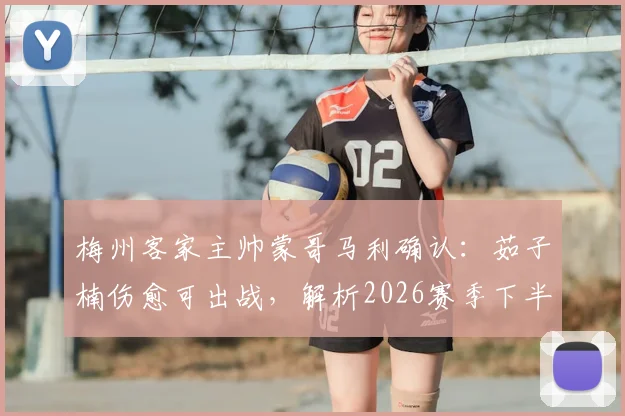 梅州客家主帅蒙哥马利确认：茹子楠伤愈可出战，解析2026赛季下半程密集赛程挑战与球队对策