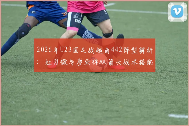 2026年U23国足战越南442阵型解析：杜月徵与廖荣祥双箭头战术搭配全观察