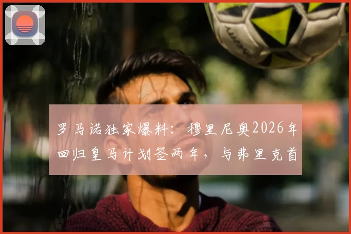 罗马诺独家爆料:穆里尼奥2026年回归皇马计划签两年,与弗里克首次交锋成看点