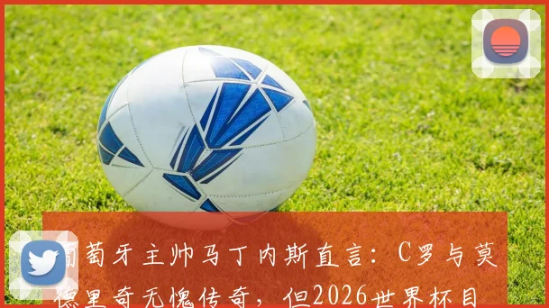 葡萄牙主帅马丁内斯直言：C罗与莫德里奇无愧传奇，但2026世界杯目标就是全力争胜