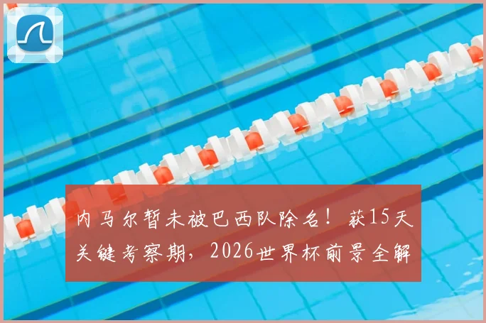 内马尔暂未被巴西队除名！获15天关键考察期，2026世界杯前景全解析
