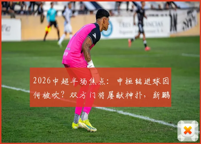 2026中超半场焦点:申桓铭进球因何被吹?双方门将屡献神扑,新鹏城0-0国安技术统计详解