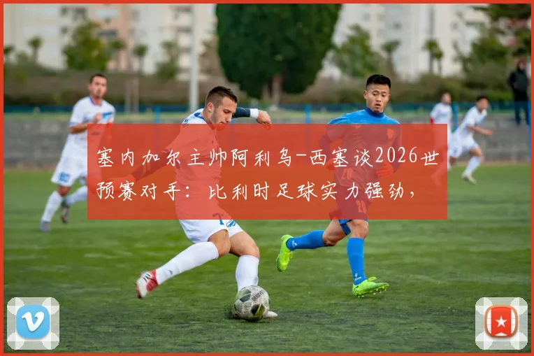 塞内加尔主帅阿利乌-西塞谈2026世预赛对手：比利时足球实力强劲，主帅加西亚是昔日恩师