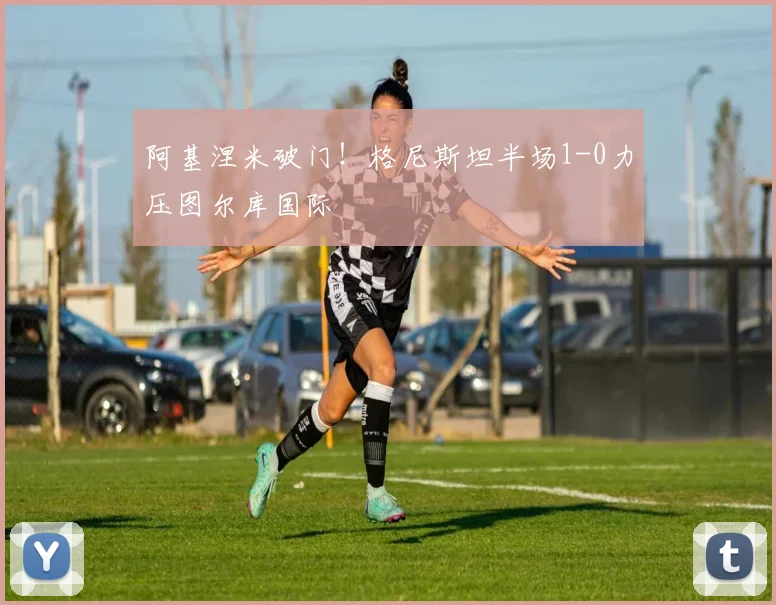 阿基涅米破门！格尼斯坦半场1-0力压图尔库国际