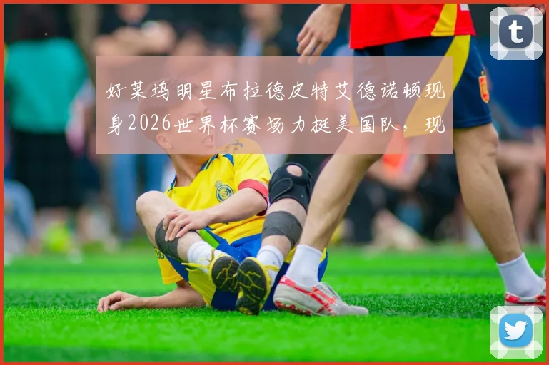 好莱坞明星布拉德皮特艾德诺顿现身2026世界杯赛场力挺美国队，现场观赛画面引热议