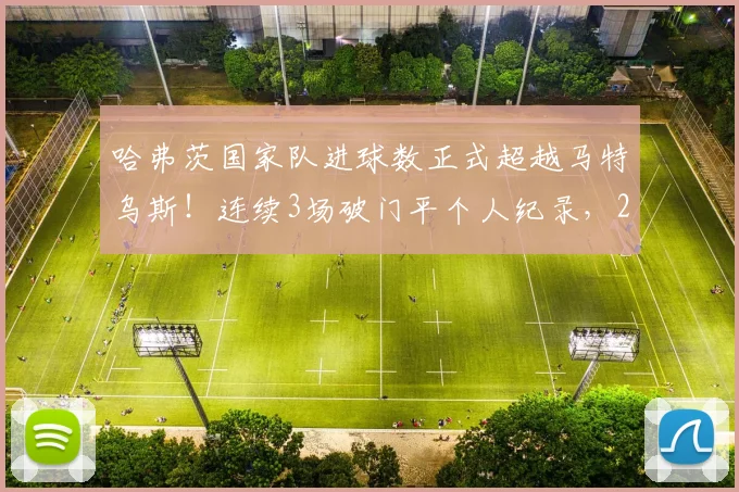 哈弗茨国家队进球数正式超越马特乌斯！连续3场破门平个人纪录，2026前景解读