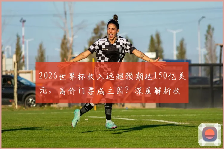 2026世界杯收入远超预期达150亿美元,高价门票成主因?深度解析收入构成与分配影响