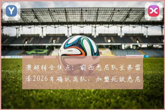 澳超转会焦点：前西悉尼队长弗雷泽2026年确认离队，加盟死敌悉尼FC协议已达，引援细节全览