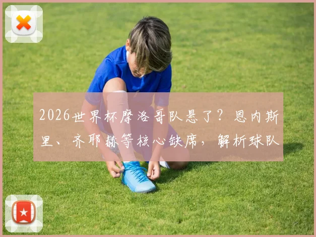 2026世界杯摩洛哥队悬了？恩内斯里、齐耶赫等核心缺席，解析球队最新阵容与备战前景