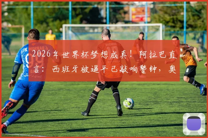 2026年世界杯梦想成真！阿拉巴直言：西班牙被逼平已敲响警钟，奥地利如何备战？