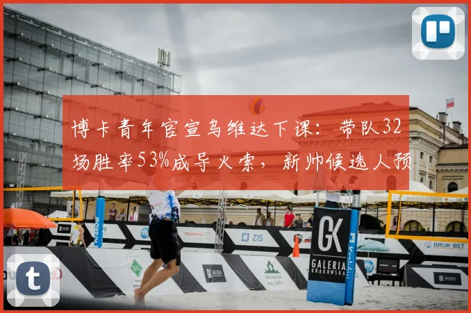 博卡青年官宣乌维达下课：带队32场胜率53%成导火索，新帅候选人预测与俱乐部未来解析
