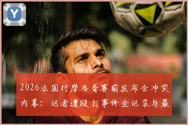 2026法国对摩洛哥赛前发布会冲突内幕:记者遭殴打事件全记录与最新进展追踪