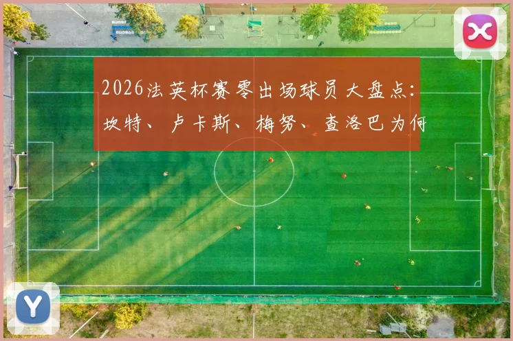 2026法英杯赛零出场球员大盘点：坎特、卢卡斯、梅努、查洛巴为何坐穿板凳？