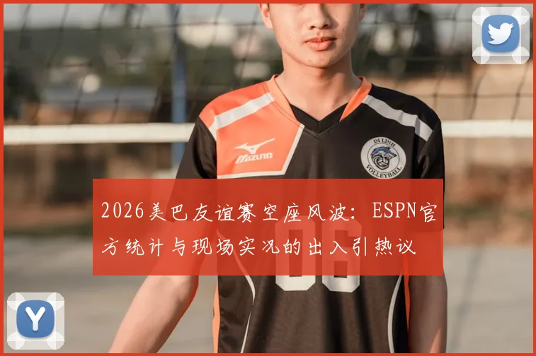 2026美巴友谊赛空座风波：ESPN官方统计与现场实况的出入引热议