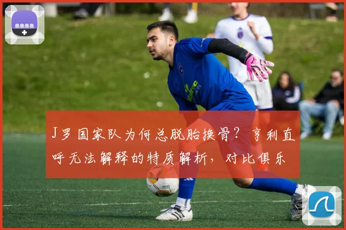 J罗国家队为何总脱胎换骨?亨利直呼无法解释的特质解析,对比俱乐部表现展望2026