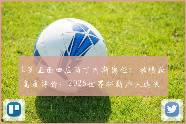 C罗正面回应马丁内斯离任：功绩获高度评价，2026世界杯新帅人选决策权归属引关注