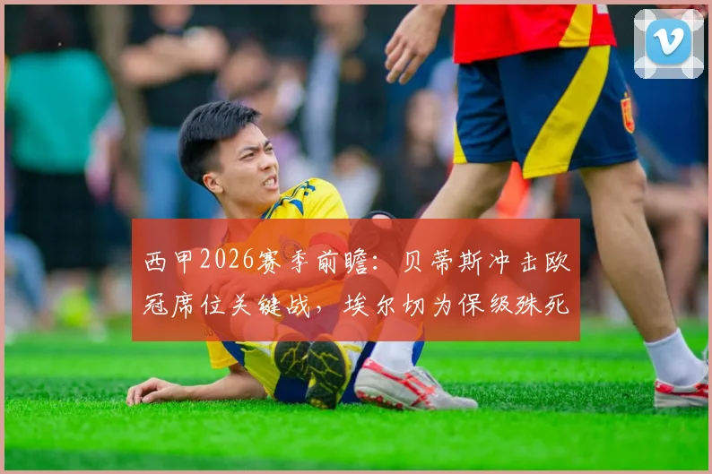 西甲2026赛季前瞻：贝蒂斯冲击欧冠席位关键战，埃尔切为保级殊死一搏，附历史交锋与近期状态解析