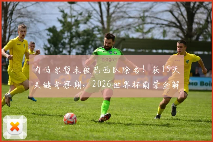 内马尔暂未被巴西队除名!获15天关键考察期,2026世界杯前景全解析