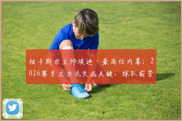 纽卡斯尔主帅埃迪·豪离任内幕:2026赛季主力流失成关键,球队前景引发担忧