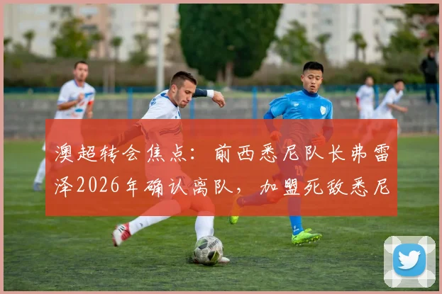 澳超转会焦点：前西悉尼队长弗雷泽2026年确认离队，加盟死敌悉尼FC协议已达，引援细节全览