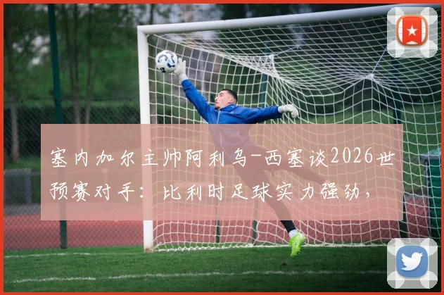 塞内加尔主帅阿利乌-西塞谈2026世预赛对手：比利时足球实力强劲，主帅加西亚是昔日恩师