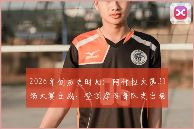2026年创历史时刻：阿什拉夫第31场大赛出战，登顶摩洛哥队史出场王宝座，附球员生涯数据与国家队排名解析