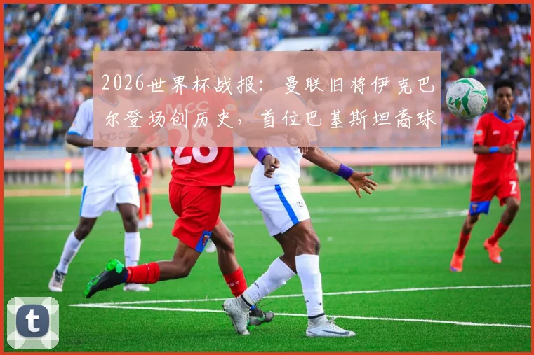 2026世界杯战报：曼联旧将伊克巴尔登场创历史，首位巴基斯坦裔球员亮相男足赛场，背后故事与数据一览