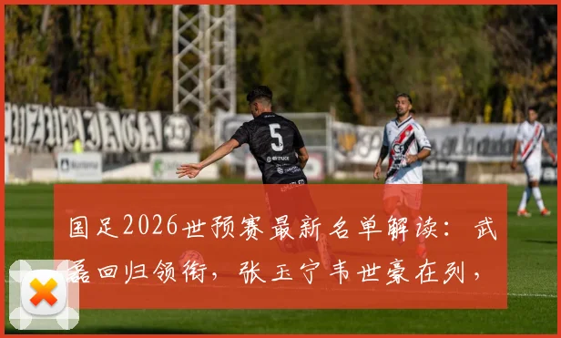 国足2026世预赛最新名单解读：武磊回归领衔，张玉宁韦世豪在列，新人李昊入选引关注