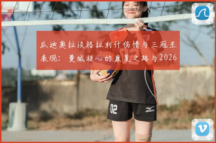 瓜迪奥拉谈格拉利什伤情与三冠王表现:曼城核心的康复之路与2026赛季展望