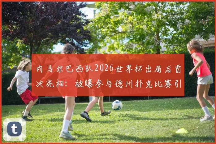 内马尔巴西队2026世界杯出局后首次亮相：被曝参与德州扑克比赛引热议