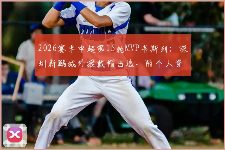2026赛季中超第15轮MVP韦斯利：深圳新鹏城外援戴帽当选，附个人资料与比赛集锦