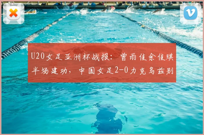 U20女足亚洲杯战报：曾雨佳余佳琪半场建功，中国女足2-0力克乌兹别克斯坦小组形势解析